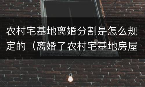 农村宅基地离婚分割是怎么规定的（离婚了农村宅基地房屋怎么分）