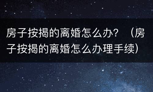 房子按揭的离婚怎么办？（房子按揭的离婚怎么办理手续）