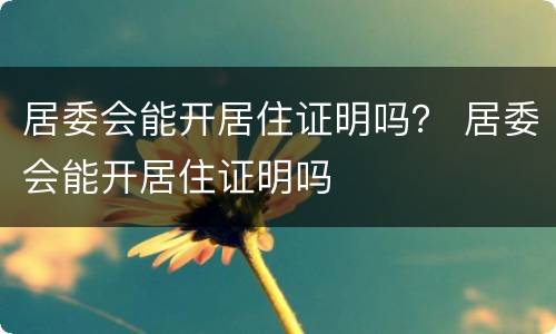 居委会能开居住证明吗？ 居委会能开居住证明吗