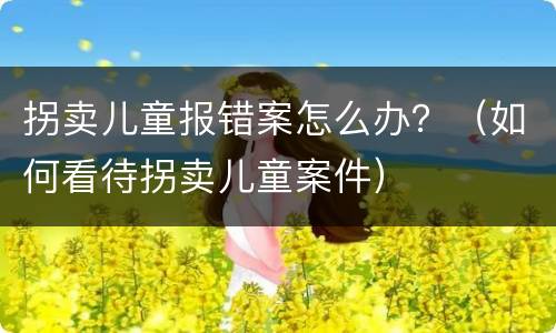 拐卖儿童报错案怎么办？（如何看待拐卖儿童案件）