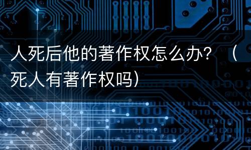 人死后他的著作权怎么办？（死人有著作权吗）
