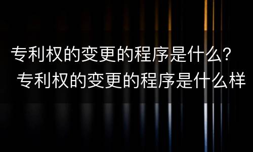 专利权的变更的程序是什么？ 专利权的变更的程序是什么样的
