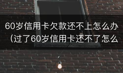 60岁信用卡欠款还不上怎么办（过了60岁信用卡还不了怎么办）
