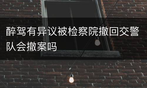 醉驾有异议被检察院撤回交警队会撤案吗