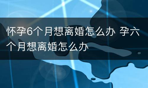 怀孕6个月想离婚怎么办 孕六个月想离婚怎么办