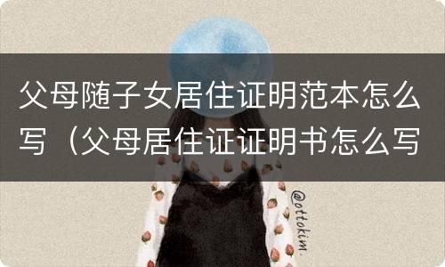 父母随子女居住证明范本怎么写（父母居住证证明书怎么写范文）