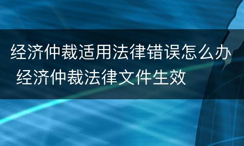 经济仲裁适用法律错误怎么办 经济仲裁法律文件生效