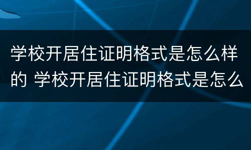 学校开居住证明格式是怎么样的 学校开居住证明格式是怎么样的呢