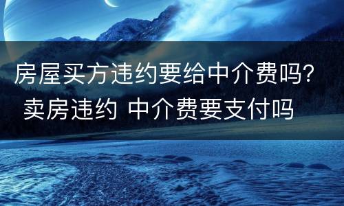 房屋买方违约要给中介费吗？ 卖房违约 中介费要支付吗