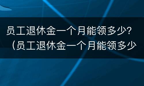 员工退休金一个月能领多少？（员工退休金一个月能领多少钱）