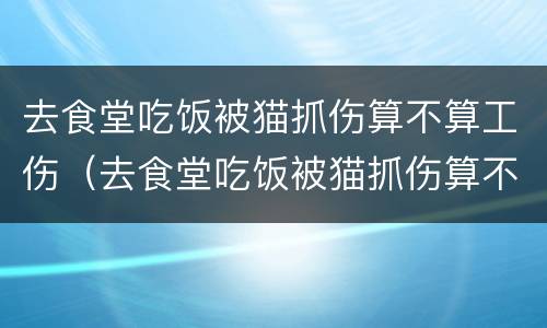 去食堂吃饭被猫抓伤算不算工伤（去食堂吃饭被猫抓伤算不算工伤保险）