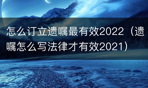 怎么订立遗嘱最有效2022（遗嘱怎么写法律才有效2021）