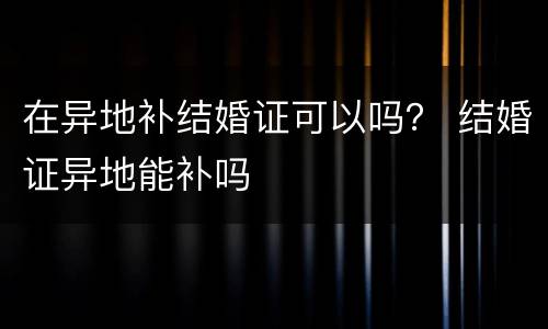 在异地补结婚证可以吗？ 结婚证异地能补吗