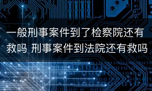 一般刑事案件到了检察院还有救吗 刑事案件到法院还有救吗
