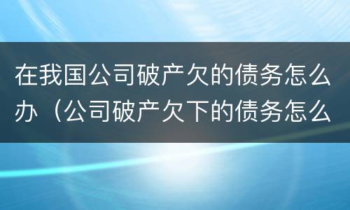 在我国公司破产欠的债务怎么办（公司破产欠下的债务怎么办）