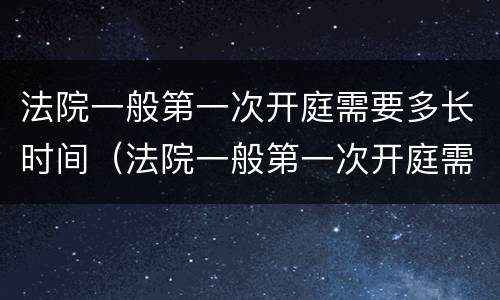 法院一般第一次开庭需要多长时间（法院一般第一次开庭需要多长时间结束）