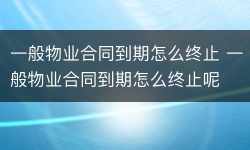 一般物业合同到期怎么终止 一般物业合同到期怎么终止呢