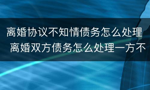离婚协议不知情债务怎么处理 离婚双方债务怎么处理一方不知情