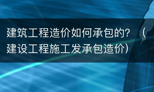 建筑工程造价如何承包的？（建设工程施工发承包造价）