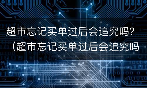 超市忘记买单过后会追究吗？（超市忘记买单过后会追究吗30块钱左右）