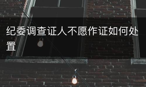 纪委调查证人不愿作证如何处置
