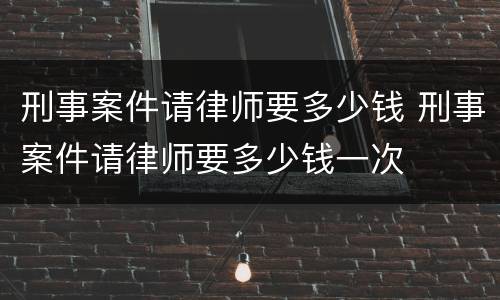 刑事案件请律师要多少钱 刑事案件请律师要多少钱一次