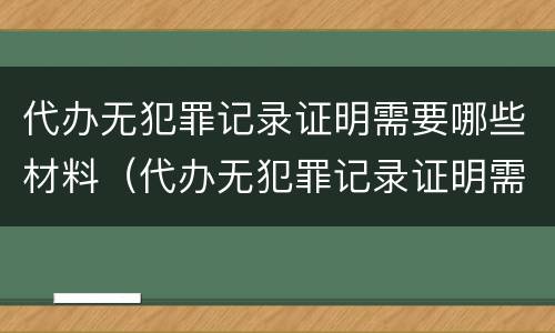 代办无犯罪记录证明需要哪些材料（代办无犯罪记录证明需要哪些材料呢）