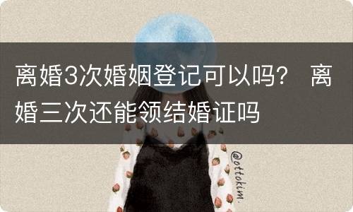 离婚3次婚姻登记可以吗？ 离婚三次还能领结婚证吗