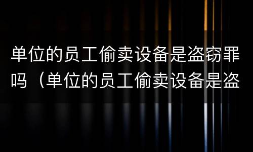 单位的员工偷卖设备是盗窃罪吗（单位的员工偷卖设备是盗窃罪吗怎么处理）