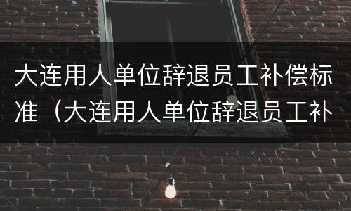 大连用人单位辞退员工补偿标准（大连用人单位辞退员工补偿标准文件）