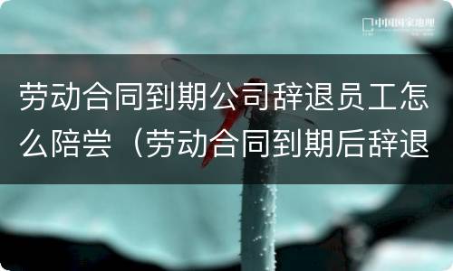 劳动合同到期公司辞退员工怎么陪尝（劳动合同到期后辞退员工）