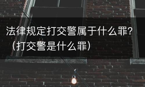 法律规定打交警属于什么罪？（打交警是什么罪）