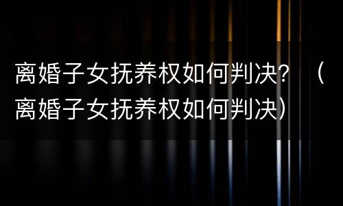 离婚子女抚养权如何判决？（离婚子女抚养权如何判决）