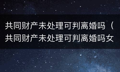 共同财产未处理可判离婚吗（共同财产未处理可判离婚吗女方）