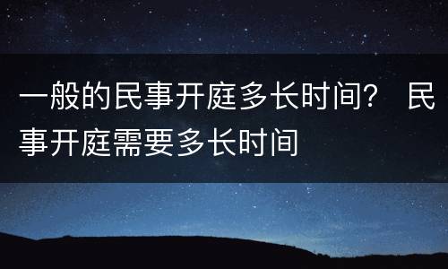 一般的民事开庭多长时间？ 民事开庭需要多长时间