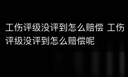 工伤评级没评到怎么赔偿 工伤评级没评到怎么赔偿呢