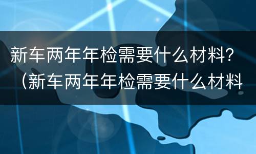 新车两年年检需要什么材料？（新车两年年检需要什么材料）