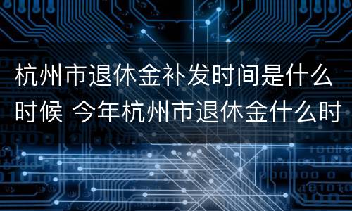 杭州市退休金补发时间是什么时候 今年杭州市退休金什么时候补发