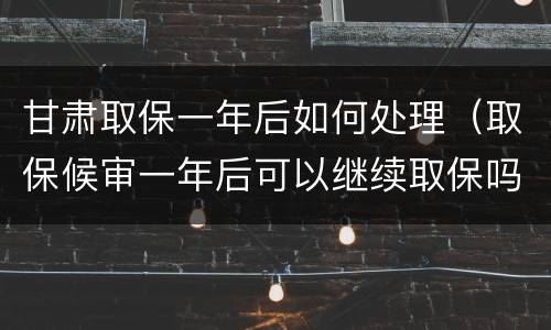 甘肃取保一年后如何处理（取保候审一年后可以继续取保吗）