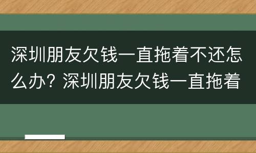 深圳朋友欠钱一直拖着不还怎么办? 深圳朋友欠钱一直拖着不还怎么办理