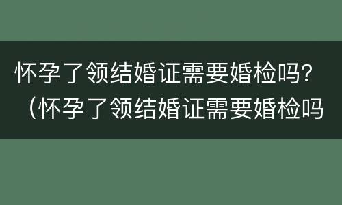 怀孕了领结婚证需要婚检吗？（怀孕了领结婚证需要婚检吗要多少钱）