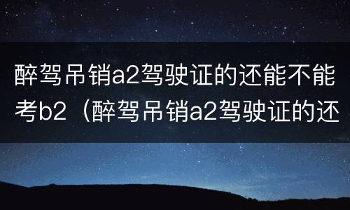 醉驾吊销a2驾驶证的还能不能考b2（醉驾吊销a2驾驶证的还能不能考b2驾照）