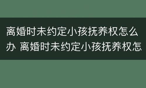 离婚时未约定小孩抚养权怎么办 离婚时未约定小孩抚养权怎么办手续