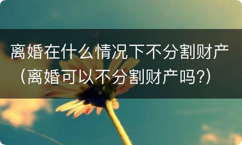 离婚在什么情况下不分割财产（离婚可以不分割财产吗?）