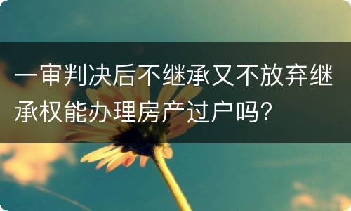 一审判决后不继承又不放弃继承权能办理房产过户吗?