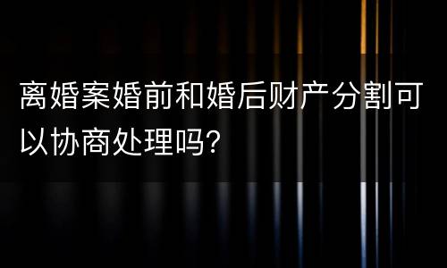 离婚案婚前和婚后财产分割可以协商处理吗？