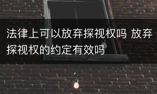 法律上可以放弃探视权吗 放弃探视权的约定有效吗
