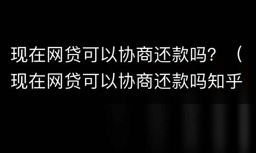 现在网贷可以协商还款吗？（现在网贷可以协商还款吗知乎）
