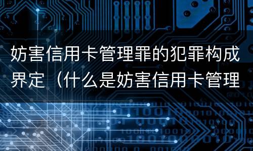 妨害信用卡管理罪的犯罪构成界定（什么是妨害信用卡管理罪）