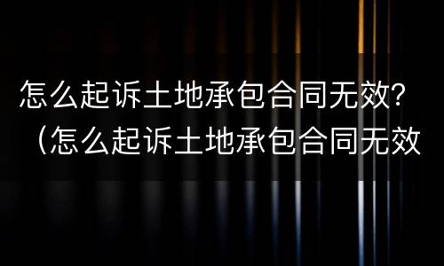 怎么起诉土地承包合同无效？（怎么起诉土地承包合同无效呢）